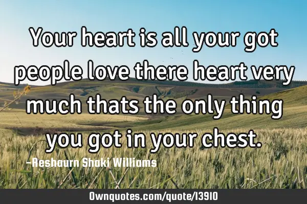 Your heart is all your got people love there heart very much thats the only thing you got in your