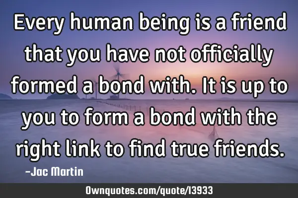 Every human being is a friend that you have not officially formed a bond with. It is up to you to