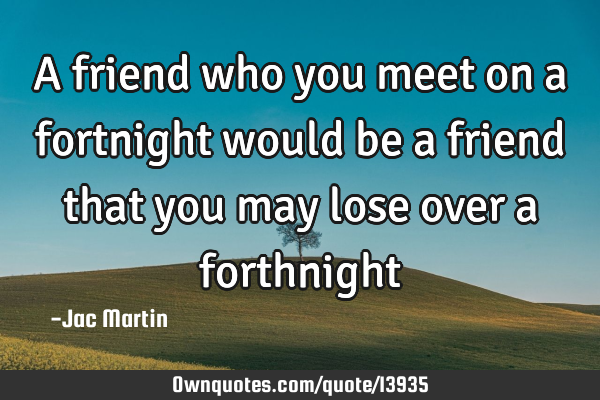 A friend who you meet on a fortnight would be a friend that you may lose over a