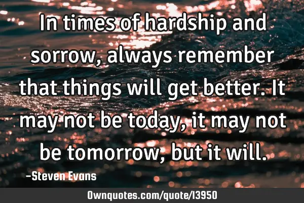 In times of hardship and sorrow, always remember that things will get better. It may not be today,
