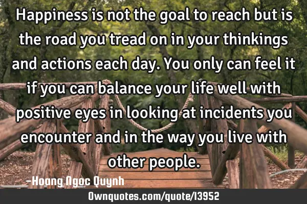 Happiness is not the goal to reach but is the road you tread on in your thinkings and actions each