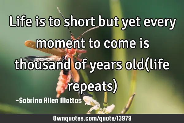 Life is to short but yet every moment to come is thousand of years old(life repeats)