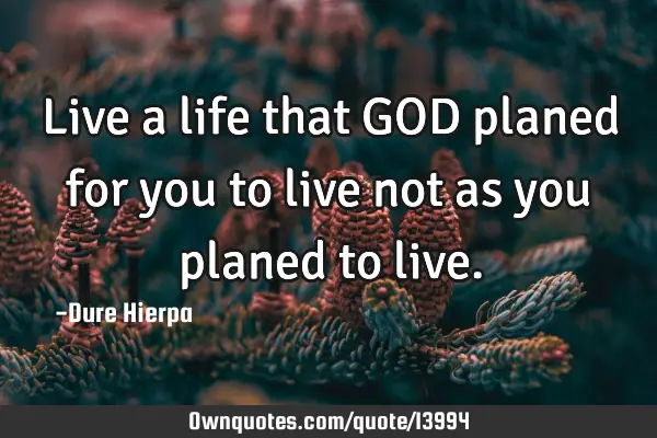 Live a life that GOD planed for you to live not as you planed to