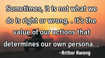 sometimes, it is not what we do is right or wrong.. it