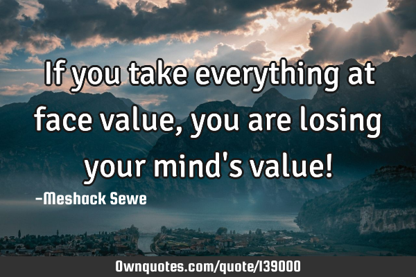 If you take everything at face value, you are losing your mind