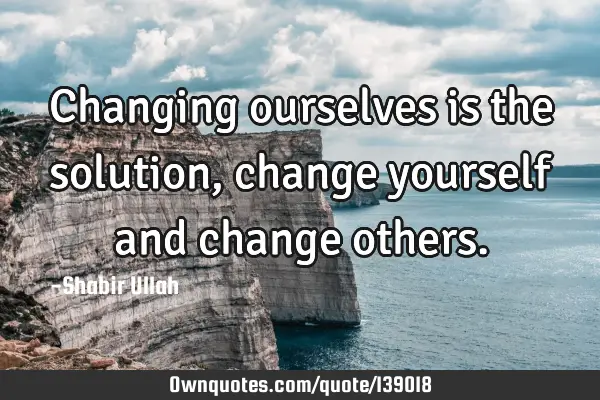 Changing ourselves is the solution, change yourself and change