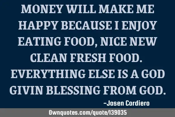 MONEY WILL MAKE ME HAPPY BECAUSE I ENJOY EATING FOOD, NICE NEW CLEAN FRESH FOOD. EVERYTHING ELSE IS