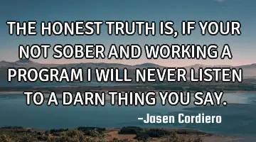 THE HONEST TRUTH IS, IF YOUR NOT SOBER AND WORKING A PROGRAM I WILL NEVER LISTEN TO A DARN THING YOU