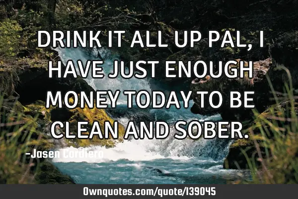 DRINK IT ALL UP PAL, I HAVE JUST ENOUGH MONEY TODAY TO BE CLEAN AND SOBER