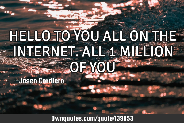 HELLO TO YOU ALL ON THE INTERNET. ALL 1 MILLION OF YOU