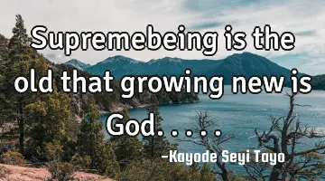 Supremebeing is the old that growing new is God.....