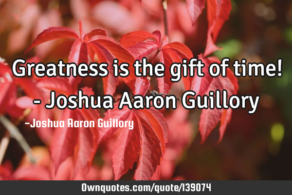 Greatness is the gift of time! - Joshua Aaron G