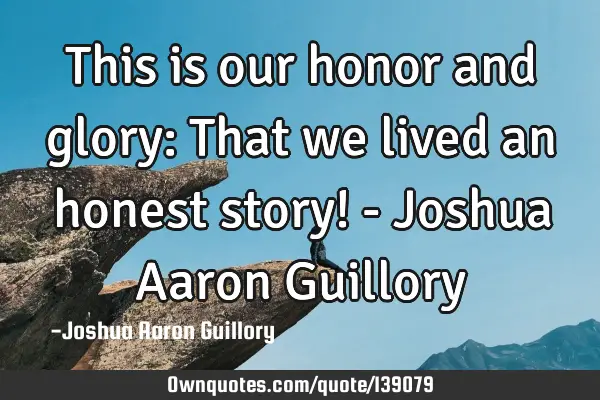 This is our honor and glory: That we lived an honest story! - Joshua Aaron G