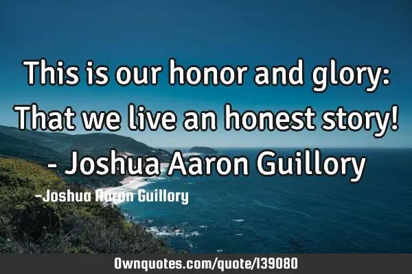 This is our honor and glory: That we live an honest story! - Joshua Aaron G