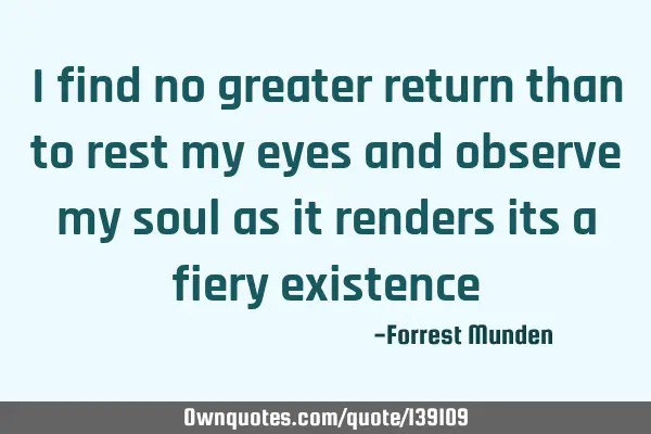 I find no greater return than to rest my eyes and observe my soul as it renders its a fiery