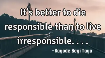 It's better to die responsible than to live irresponsible....
