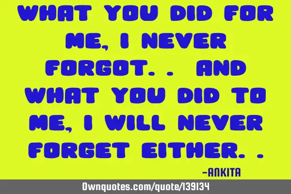 What you did for me, i never forgot.. and what you did to me, i will never forget