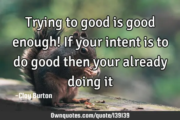 Trying to good is good enough! If your intent is to do good then your already doing