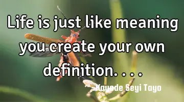 Life is just like meaning you create your own definition....