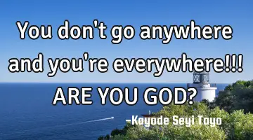 You don't go anywhere and you're everywhere!!! ARE YOU GOD?