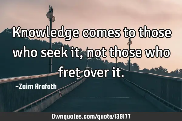 Knowledge comes to those who seek it, not those who fret over