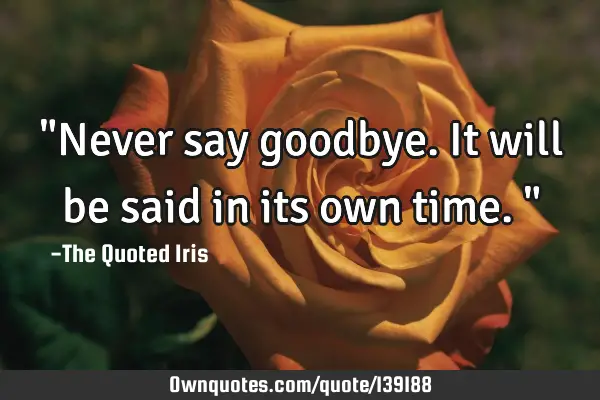 "Never say goodbye. It will be said in its own time."