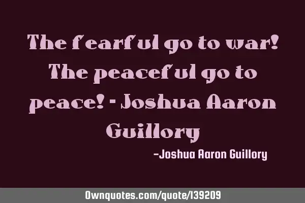 The fearful go to war! The peaceful go to peace! - Joshua Aaron G
