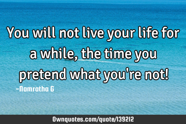 You will not live your life for a while, the time you pretend what you