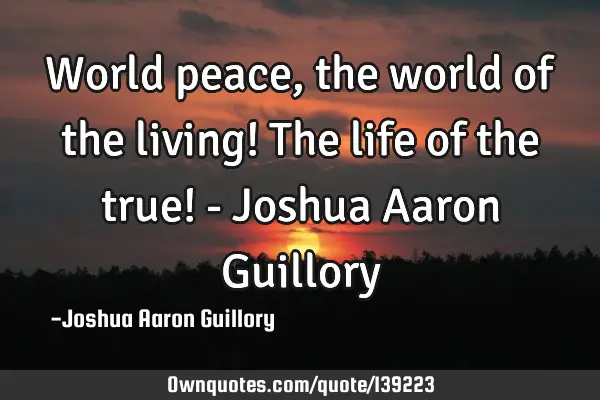 World peace, the world of the living! The life of the true! - Joshua Aaron G