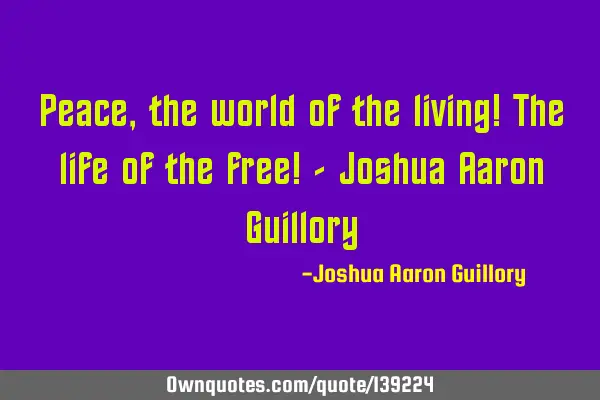 Peace, the world of the living! The life of the free! - Joshua Aaron G