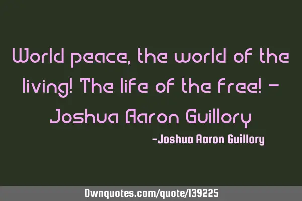 World peace, the world of the living! The life of the free! - Joshua Aaron G