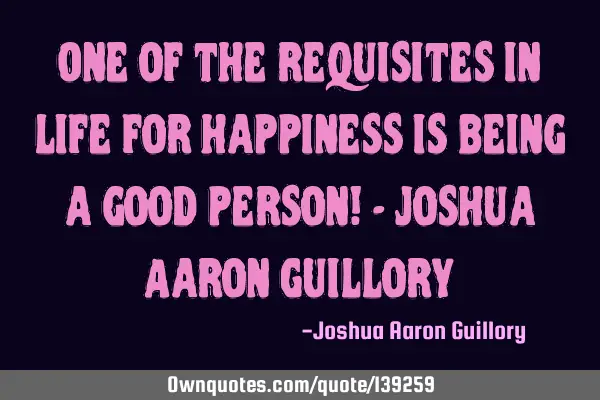 One of the requisites in life for happiness is being a good person! - Joshua Aaron G