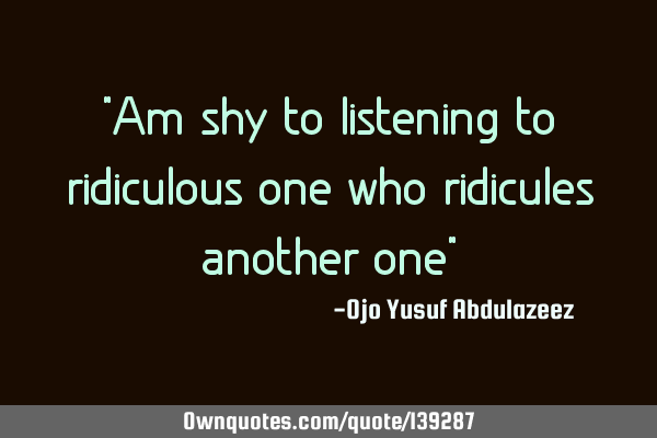 "Am shy to listening to ridiculous one who ridicules another one"