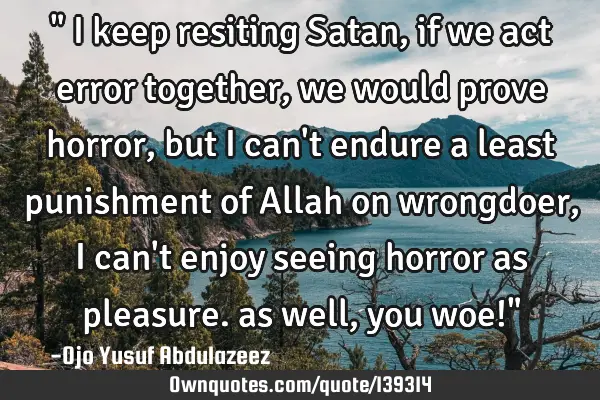 " I keep resiting Satan, if we act error together, we would prove horror, but I can