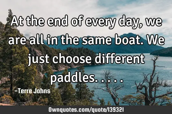 At the end of every day, we are all in the same boat. We just choose different