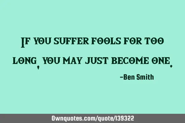 If you suffer fools for too long, you may just become