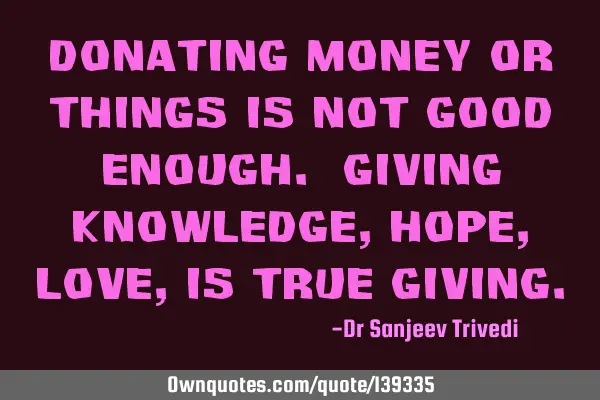 Donating money or things is not good enough. Giving knowledge, hope, love, is true