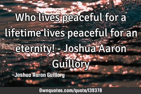 Who lives peaceful for a lifetime lives peaceful for an eternity! - Joshua Aaron G