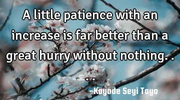 A little patience with an increase is far better than a great hurry without nothing....