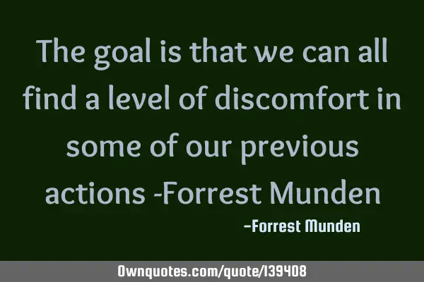 The goal is that we can all find a level of discomfort in some of our previous actions -Forrest M