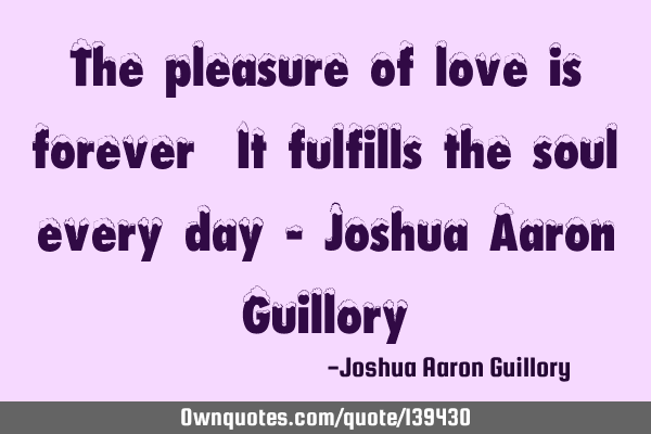 The pleasure of love is forever! It fulfills the soul every day!- Joshua Aaron G