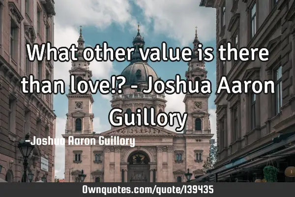 What other value is there than love!? - Joshua Aaron G