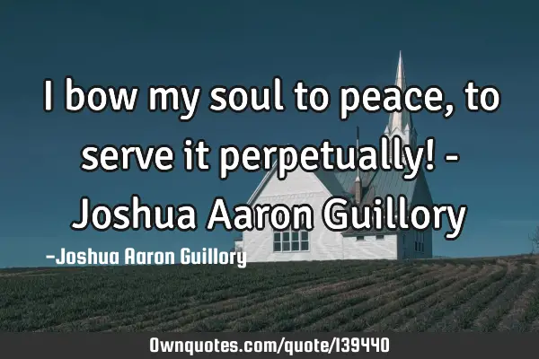 I bow my soul to peace, to serve it perpetually! - Joshua Aaron G