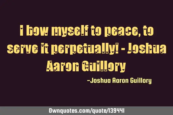 I bow myself to peace, to serve it perpetually! - Joshua Aaron G
