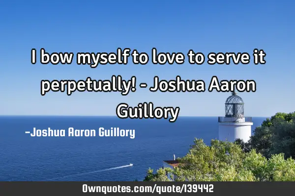 I bow myself to love to serve it perpetually! - Joshua Aaron G
