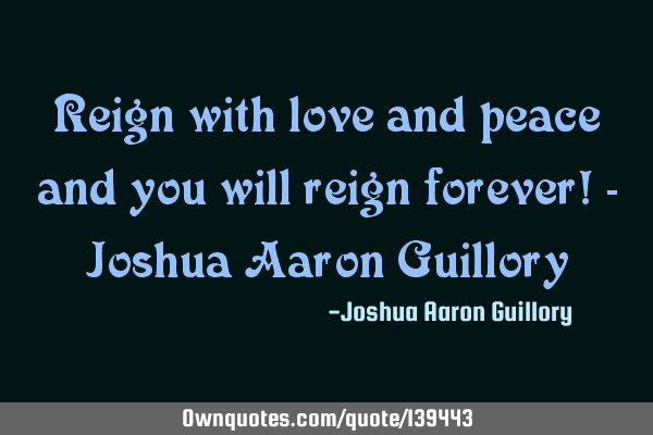 Reign with love and peace and you will reign forever! - Joshua Aaron G