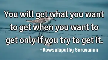 You will get what you want to get when you want to get only if you try to get it.
