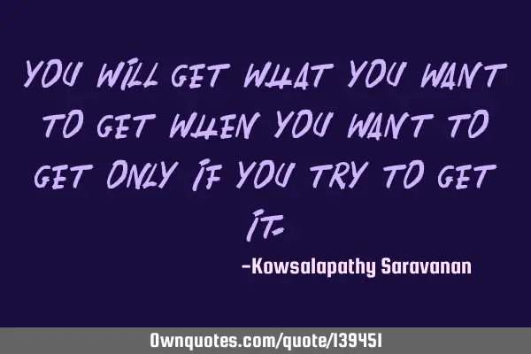 You will get what you want to get when you want to get only if you try to get