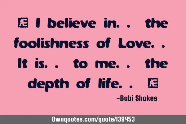 “ I believe in.. the foolishness of Love.. It is.. to me.. the depth of life.. “