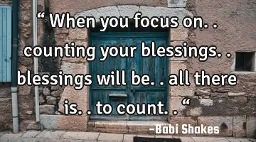 “ When you focus on.. counting your blessings.. blessings will be.. all there is.. to count.. “
